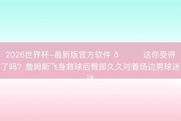 2026世界杯-最新版官方软件 😂这你受得了吗？詹姆斯飞身救球后臀部久久对着场边男球迷