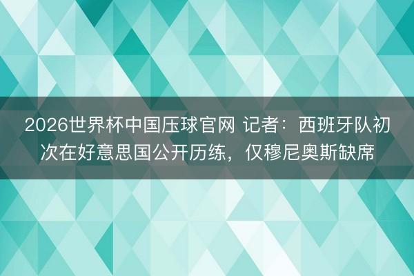 2026世界杯中国压球官网 记者:西班牙队初次在好意思国公开历练,仅穆尼奥斯缺席