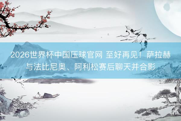 2026世界杯中国压球官网 至好再见!萨拉赫与法比尼奥、阿利松赛后聊天并合影