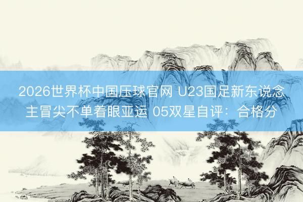 2026世界杯中国压球官网 U23国足新东说念主冒尖不单着眼亚运 05双星自评：合格分