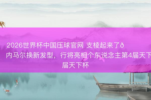 2026世界杯中国压球官网 支棱起来了💇‍♂️内马尔换新发型，<a href=
