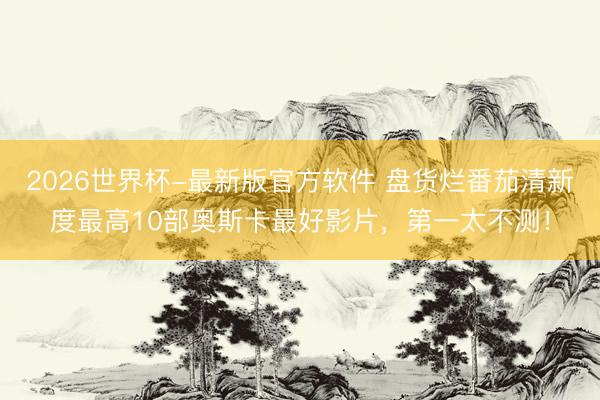2026世界杯-最新版官方软件 盘货烂番茄清新度最高10部奥斯卡最好影片，第一太不测！