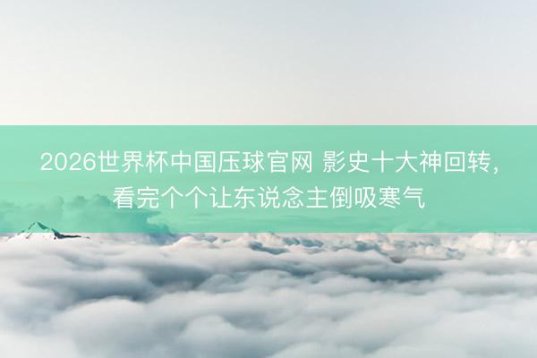 2026世界杯中国压球官网 影史十大神回转,看完个个让东说念主倒吸寒气