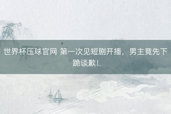 世界杯压球官网 第一次见短剧开播,男主竟先下跪谈歉!