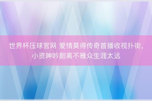 世界杯压球官网 爱情莫得传奇首播收视扑街,小资呻吟剧离不雅众生涯太远