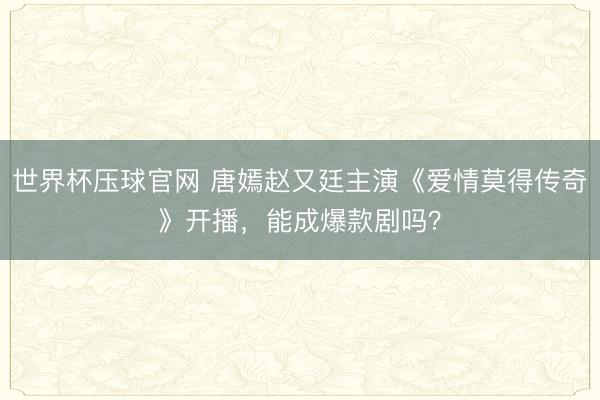 世界杯压球官网 唐嫣赵又廷主演《爱情莫得传奇》开播，能成爆款剧吗？