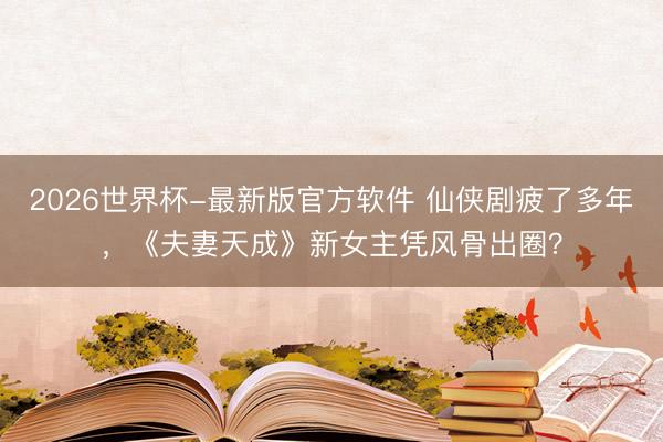 2026世界杯-最新版官方软件 仙侠剧疲了多年，《夫妻天成》新女主凭风骨出圈？