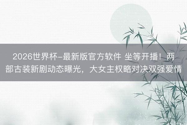 2026世界杯-最新版官方软件 坐等开播！两部古装新剧动态曝光，大女主权略对决双强爱情