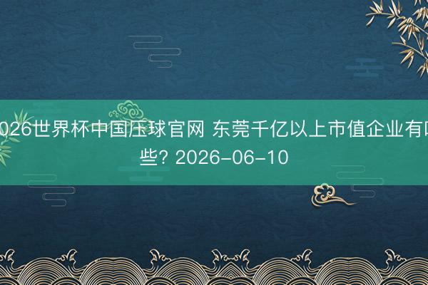 2026世界杯中国压球官网 东莞千亿以上市值企业有哪些? 2026-06-10
