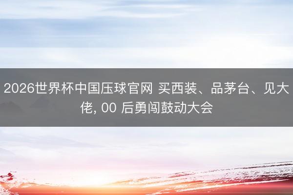 2026世界杯中国压球官网 买西装、品茅台、见大佬， 00 后勇闯鼓动大会