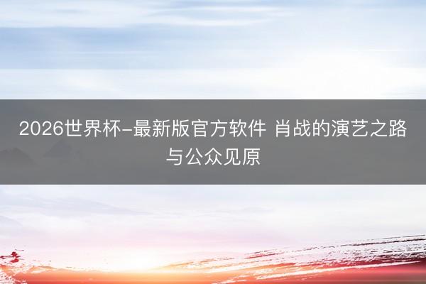 2026世界杯-最新版官方软件 肖战的演艺之路与公众见原