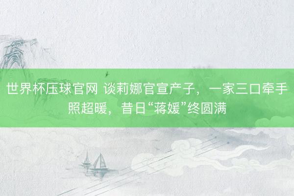 世界杯压球官网 谈莉娜官宣产子，一家三口牵手照超暖，昔日“蒋媛”终圆满