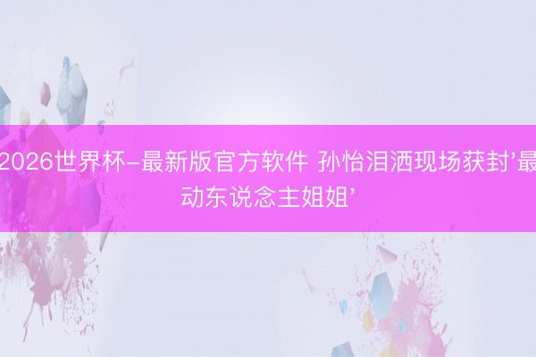 2026世界杯-最新版官方软件 孙怡泪洒现场获封'最动东说念主姐姐'