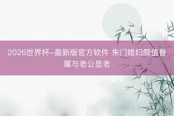 2026世界杯-最新版官方软件 朱门媳妇颜值眷属与老公显老