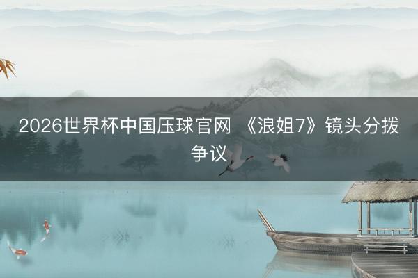 2026世界杯中国压球官网 《浪姐7》镜头分拨争议