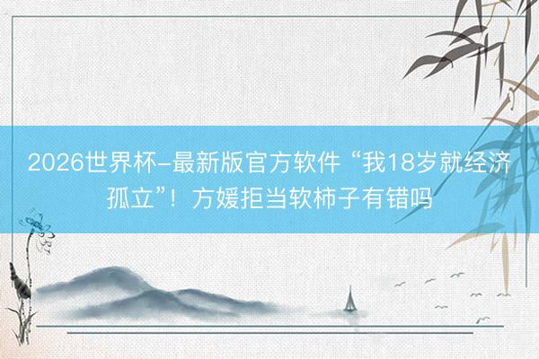 2026世界杯-最新版官方软件 “我18岁就经济孤立”！方媛拒当软柿子有错吗