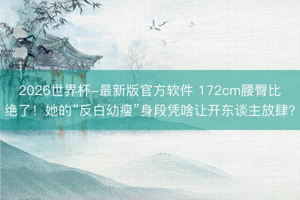 2026世界杯-最新版官方软件 172cm腰臀比绝了！她的“反白幼瘦”身段凭啥让开东谈主放肆？