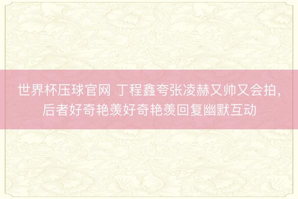 世界杯压球官网 丁程鑫夸张凌赫又帅又会拍，后者好奇艳羡好奇艳羡回复幽默互动