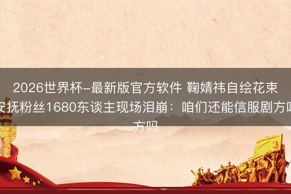 2026世界杯-最新版官方软件 鞠婧祎自绘花束安抚粉丝1680东谈主现场泪崩：咱们还能信服剧方吗