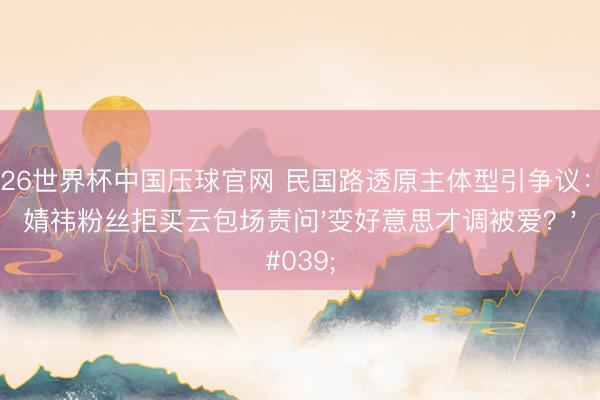 2026世界杯中国压球官网 民国路透原主体型引争议：鞠婧祎粉丝拒买云包场责问'变好意思才调被爱？'