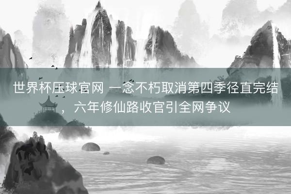 世界杯压球官网 一念不朽取消第四季径直完结，六年修仙路收官引全网争议