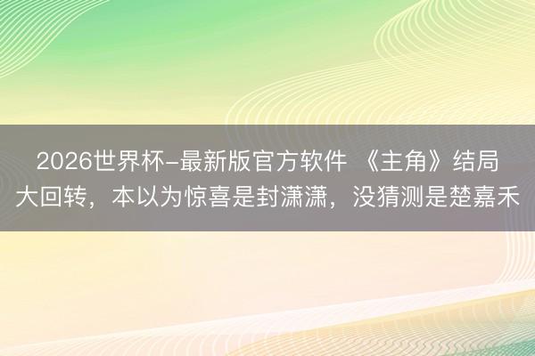 2026世界杯-最新版官方软件 《主角》结局大回转，本以为惊喜是封潇潇，没猜测是楚嘉禾