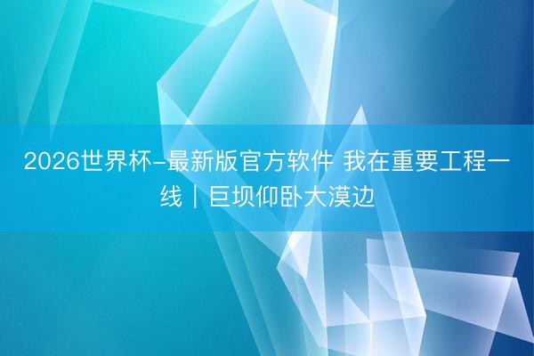 2026世界杯-最新版官方软件 我在重要工程一线｜巨坝仰卧大漠边