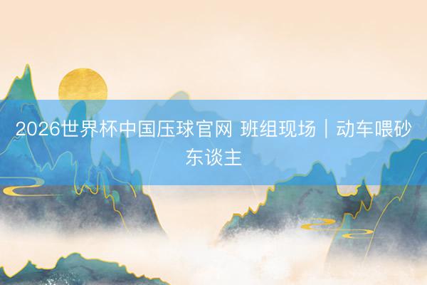 2026世界杯中国压球官网 班组现场|动车喂砂东谈主