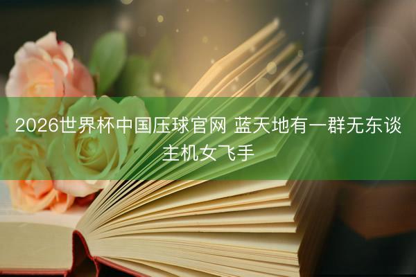 2026世界杯中国压球官网 蓝天地有一群无东谈主机女飞手