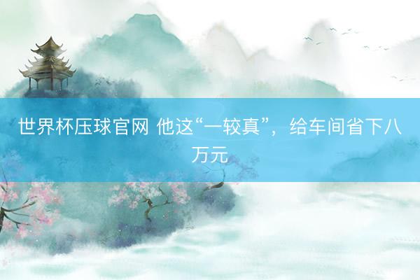 世界杯压球官网 他这“一较真”,给车间省下八万元