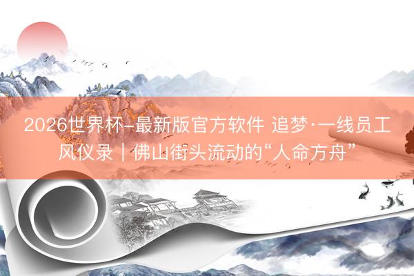 2026世界杯-最新版官方软件 追梦·一线员工风仪录|佛山街头流动的“人命方舟”