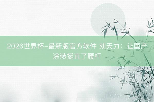 2026世界杯-最新版官方软件 刘天力：让国产涂装挺直了腰杆