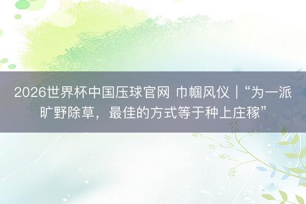 2026世界杯中国压球官网 巾帼风仪｜“为一派旷野除草，最佳的方式等于种上庄稼”
