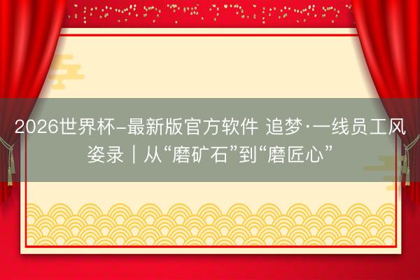 2026世界杯-最新版官方软件 追梦·一线员工风姿录|从“磨矿石”到“磨匠心”