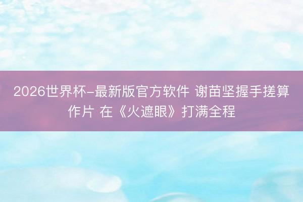 2026世界杯-最新版官方软件 谢苗坚握手搓算作片 在《火遮眼》打满全程