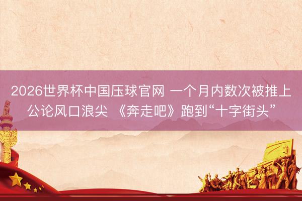 2026世界杯中国压球官网 一个月内数次被推上公论风口浪尖 《奔走吧》跑到“十字街头”
