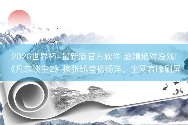 2026世界杯-最新版官方软件 赵晴绝对没戏!《凡东谈主2》换张凯莹搭杨洋，全网哀嚎刷屏