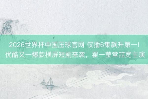 2026世界杯中国压球官网 仅播6集飙升第一! 优酷又一爆款横屏短剧来袭，翟一莹常喆宽主演