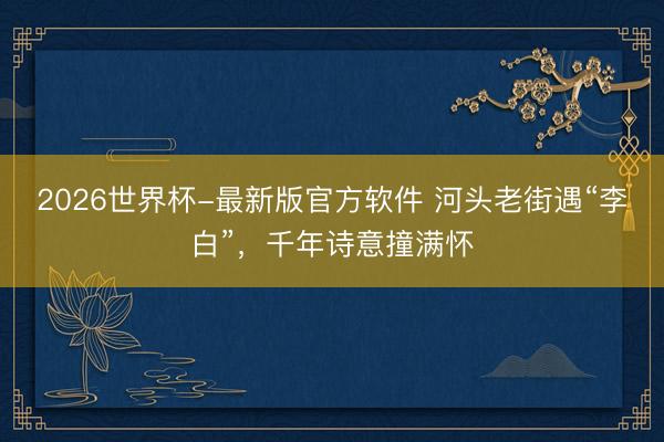 2026世界杯-最新版官方软件 河头老街遇“李白”，千年诗意撞满怀