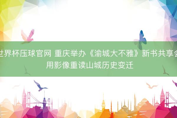 世界杯压球官网 重庆举办《渝城大不雅》新书共享会 用影像重读山城历史变迁