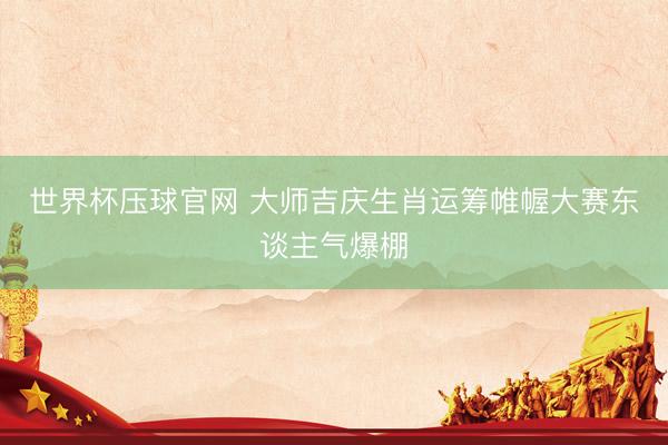世界杯压球官网 大师吉庆生肖运筹帷幄大赛东谈主气爆棚