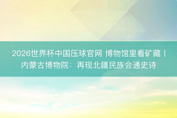 2026世界杯中国压球官网 博物馆里看矿藏丨内蒙古博物院：再现北疆民族会通史诗