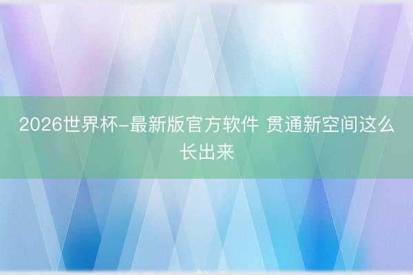 2026世界杯-最新版官方软件 贯通新空间这么长出来