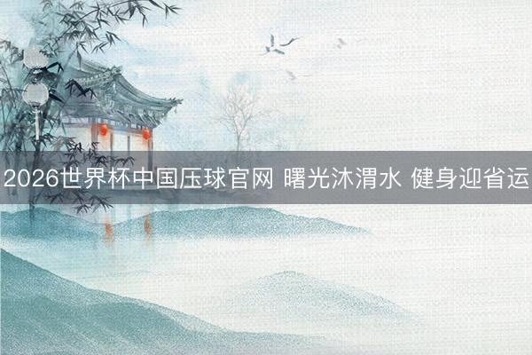 2026世界杯中国压球官网 曙光沐渭水 健身迎省运