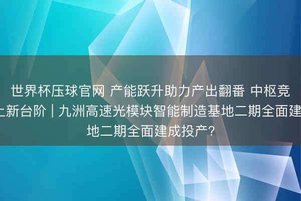 世界杯压球官网 产能跃升助力产出翻番 中枢竞争力迈上新台阶 | 九洲高速光模块智能制造基地二期全面建成投产？