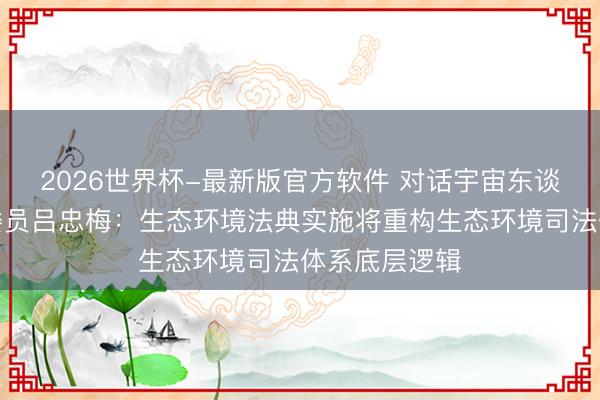 2026世界杯-最新版官方软件 对话宇宙东谈主大常委会委员吕忠梅：生态环境法典实施将重构生态环境司法体系底层逻辑