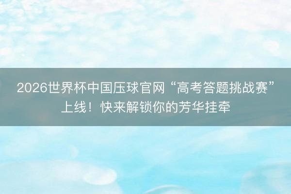 2026世界杯中国压球官网 “高考答题挑战赛”上线!快来解锁你的芳华挂牵