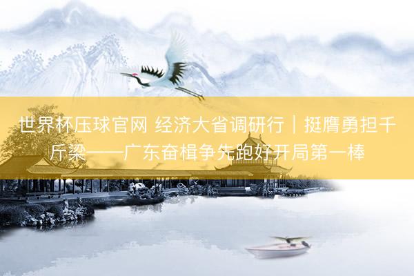 世界杯压球官网 经济大省调研行｜挺膺勇担千斤梁——广东奋楫争先跑好开局第一棒