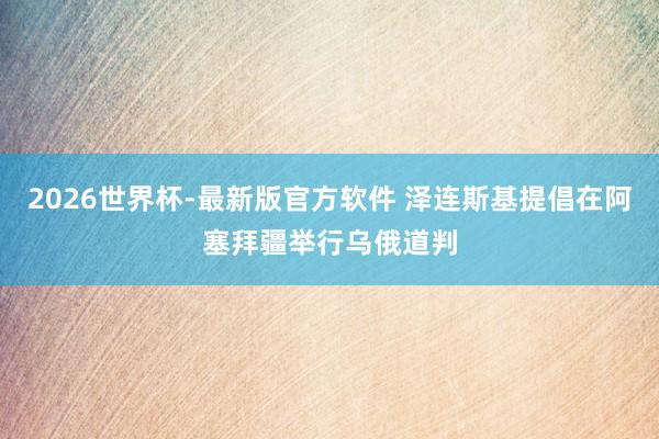 2026世界杯-最新版官方软件 泽连斯基提倡在阿塞拜疆举行乌俄道判