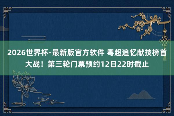 2026世界杯-最新版官方软件 粤超追忆献技榜首大战!第三轮门票预约12日22时截止